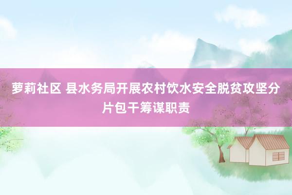 萝莉社区 县水务局开展农村饮水安全脱贫攻坚分片包干筹谋职责