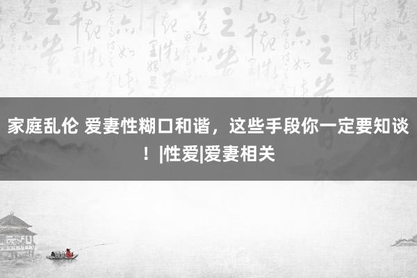 家庭乱伦 爱妻性糊口和谐，这些手段你一定要知谈！|性爱|爱妻相关