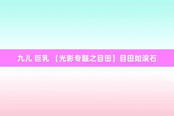 九儿 巨乳 【光影专题之目田】目田如滚石