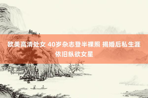 欧美高清处女 40岁杂志登半裸照 揭婚后私生涯依旧纵欲女星