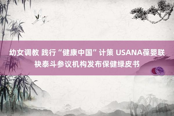 幼女调教 践行“健康中国”计策 USANA葆婴联袂泰斗参议机构发布保健绿皮书