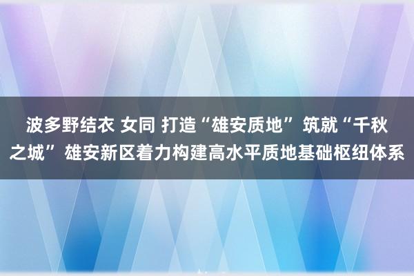 波多野结衣 女同 打造“雄安质地” 筑就“千秋之城” 雄安新区着力构建高水平质地基础枢纽体系