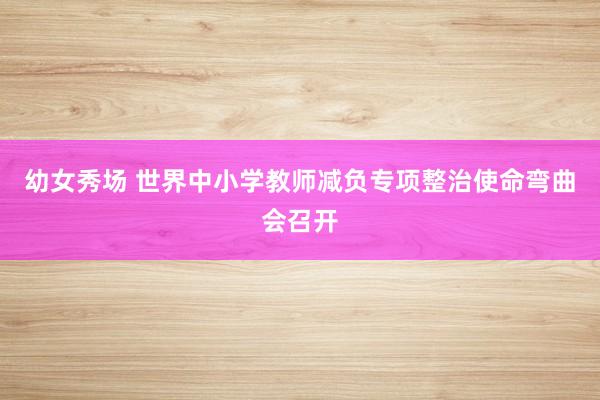 幼女秀场 世界中小学教师减负专项整治使命弯曲会召开