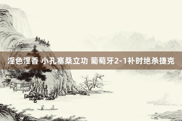 淫色淫香 小孔塞桑立功 葡萄牙2-1补时绝杀捷克