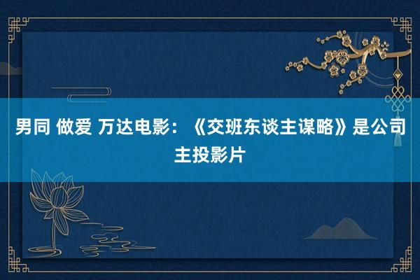 男同 做爱 万达电影：《交班东谈主谋略》是公司主投影片