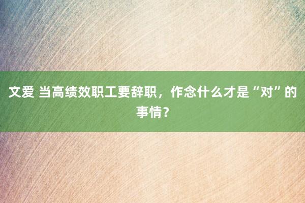 文爱 当高绩效职工要辞职，作念什么才是“对”的事情？