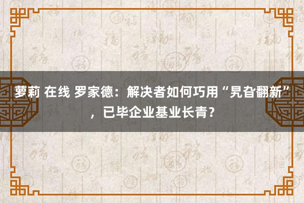萝莉 在线 罗家德：解决者如何巧用“旯旮翻新”，已毕企业基业长青？