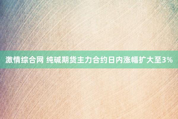 激情综合网 纯碱期货主力合约日内涨幅扩大至3%