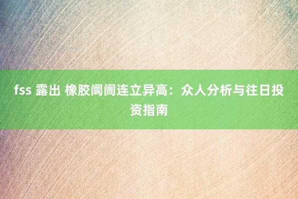 fss 露出 橡胶阛阓连立异高：众人分析与往日投资指南