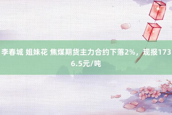 李春城 姐妹花 焦煤期货主力合约下落2%，现报1736.5元/吨