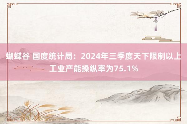 蝴蝶谷 国度统计局：2024年三季度天下限制以上工业产能操纵率为75.1%