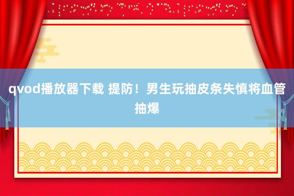 qvod播放器下载 提防！男生玩抽皮条失慎将血管抽爆