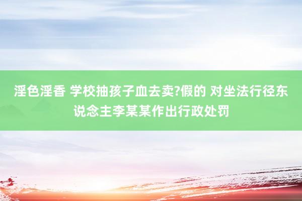 淫色淫香 学校抽孩子血去卖?假的 对坐法行径东说念主李某某作出行政处罚