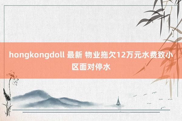 hongkongdoll 最新 物业拖欠12万元水费致小区面对停水