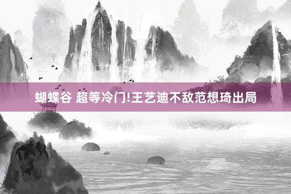 蝴蝶谷 超等冷门!王艺迪不敌范想琦出局