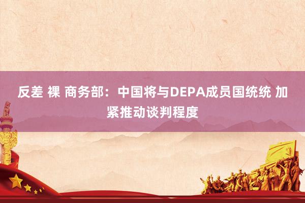 反差 裸 商务部：中国将与DEPA成员国统统 加紧推动谈判程度