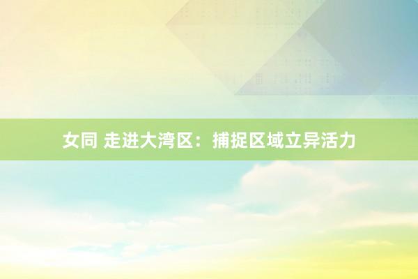女同 走进大湾区：捕捉区域立异活力