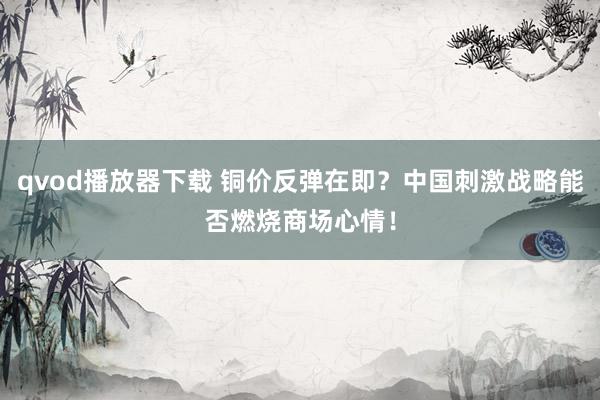 qvod播放器下载 铜价反弹在即？中国刺激战略能否燃烧商场心情！