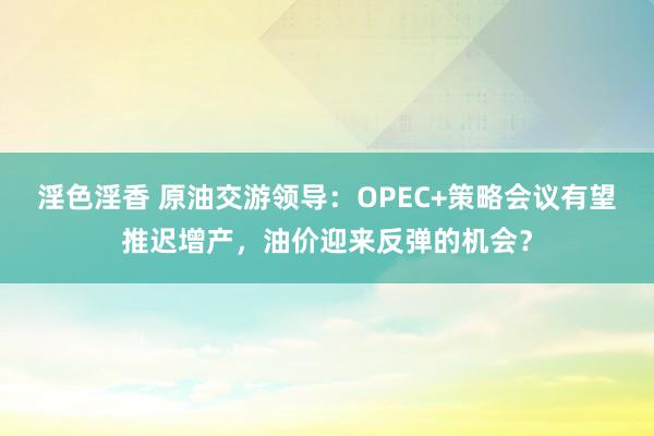 淫色淫香 原油交游领导：OPEC+策略会议有望推迟增产，油价迎来反弹的机会？