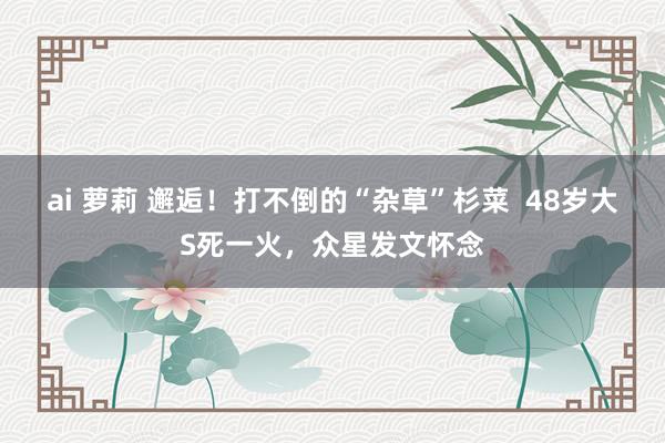 ai 萝莉 邂逅！打不倒的“杂草”杉菜  48岁大S死一火，众星发文怀念