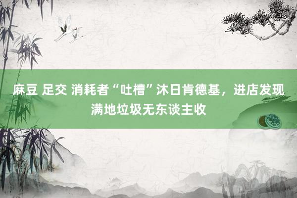 麻豆 足交 消耗者“吐槽”沐日肯德基，进店发现满地垃圾无东谈主收