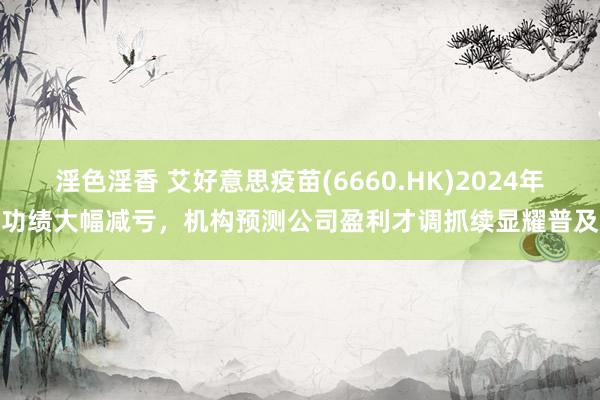 淫色淫香 艾好意思疫苗(6660.HK)2024年功绩大幅减亏，机构预测公司盈利才调抓续显耀普及