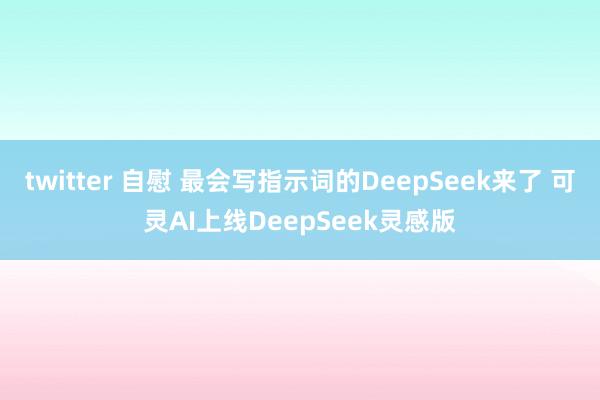 twitter 自慰 最会写指示词的DeepSeek来了 可灵AI上线DeepSeek灵感版