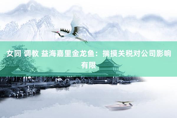 女同 调教 益海嘉里金龙鱼：揣摸关税对公司影响有限