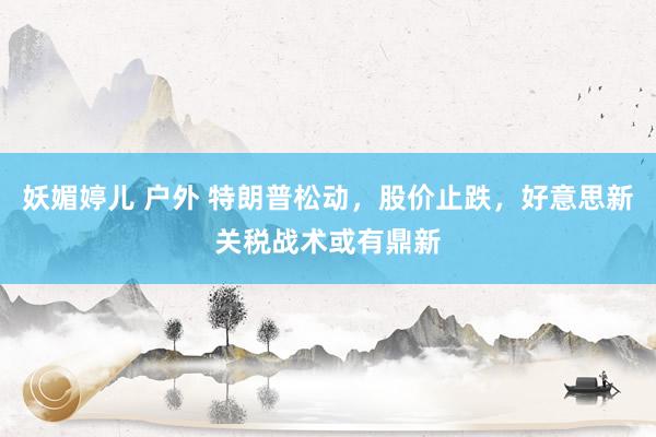 妖媚婷儿 户外 特朗普松动，股价止跌，好意思新关税战术或有鼎新