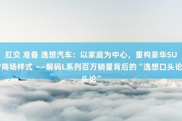 肛交 准备 逸想汽车：以家庭为中心，重构豪华SUV商场样式 ——解码L系列百万销量背后的“逸想口头论”