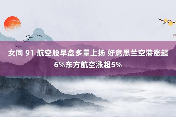 女同 91 航空股早盘多量上扬 好意思兰空港涨超6%东方航空涨超5%