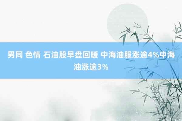 男同 色情 石油股早盘回暖 中海油服涨逾4%中海油涨逾3%